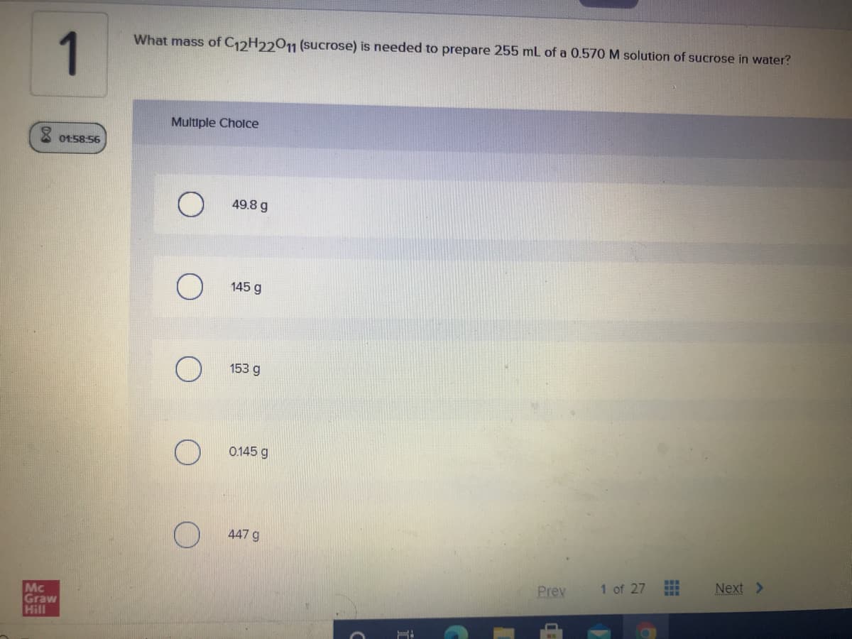 What mass of C12H22011 (sucrose) is needed to prepare 255 mL of a 0.570 M solution of sucrose in water?
1
Multiple Cholce
01:58:56
49.8 g
145 g
153 g
0.145 g
447 g
1 of 27
Next >
Prev
Mc
Graw
Hill
