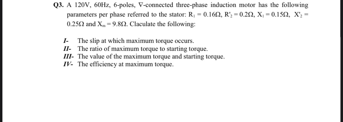 Q3. A 120V, 60Hz, 6-poles, V-connected three-phase induction motor has the following
parameters per phase referred to the stator: R₁ = 0.162, R'₂ = 0.292, X₁ = 0.15Q, X'₂ =
0.2592 and Xm= 9.8. Claculate the following:
I- The slip at which maximum torque occurs.
II- The ratio of maximum torque to starting torque.
III- The value of the maximum torque and starting torque.
IV- The efficiency at maximum torque.