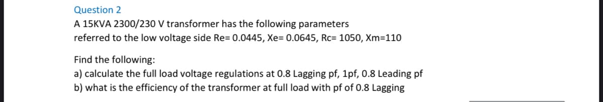 Question 2
A 15KVA 2300/230 V transformer has the following parameters
referred to the low voltage side Re= 0.0445, Xe= 0.0645, Rc= 1050, Xm=110
Find the following:
a) calculate the full load voltage regulations at 0.8 Lagging pf, 1pf, 0.8 Leading pf
b) what is the efficiency of the transformer at full load with pf of 0.8 Lagging