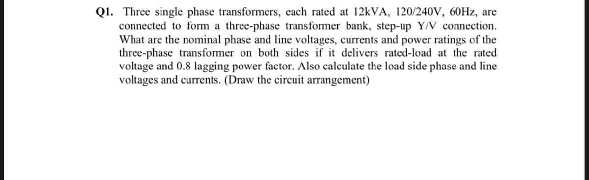 Q1. Three single phase transformers, each rated at 12kVA, 120/240V, 60Hz, are
connected to form a three-phase transformer bank, step-up Y/V connection.
What are the nominal phase and line voltages, currents and power ratings of the
three-phase transformer on both sides if it delivers rated-load at the rated
voltage and 0.8 lagging power factor. Also calculate the load side phase and line
voltages and currents. (Draw the circuit arrangement)