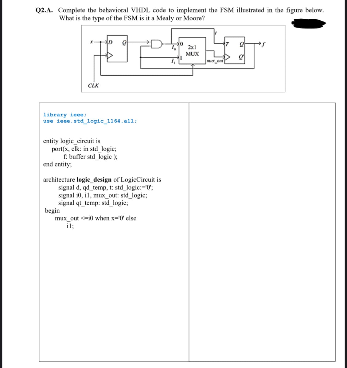 Q2.A. Complete the behavioral VHDL code to implement the FSM illustrated in the figure below.
What is the type of the FSM is it a Mealy or Moore?
D
0
10 2x1
ALIT
MUX
1₁
mux out
CLK
library ieee;
use ieee.std_logic_1164.all;
entity logic_circuit is
port(x, clk: in std_logic;
f: buffer std_logic);
end entity;
architecture logic_design of Logic Circuit is
signal d, qd_temp, t: std_logic:='0';
signal i0, il, mux_out: std_logic;
signal qt_temp: std_logic;
begin
mux_out <=i0 when x='0' else
il;