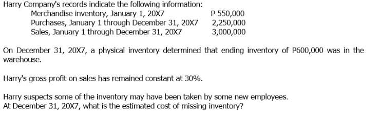 Harry Company's records indicate the following information:
Merchandise inventory, January 1, 20X7
Purchases, January 1 through December 31, 20X7
Sales, January 1 through December 31, 20X7
P 550,000
2,250,000
3,000,000
On December 31, 20X7, a physical inventory determined that ending inventory of P600,000 was in the
warehouse.
Harry's gross profit on sales has remained constant at 30%.
Harry suspects some of the inventory may have been taken by some new employees.
At December 31, 20X7, what is the estimated cost of missing inventory?
