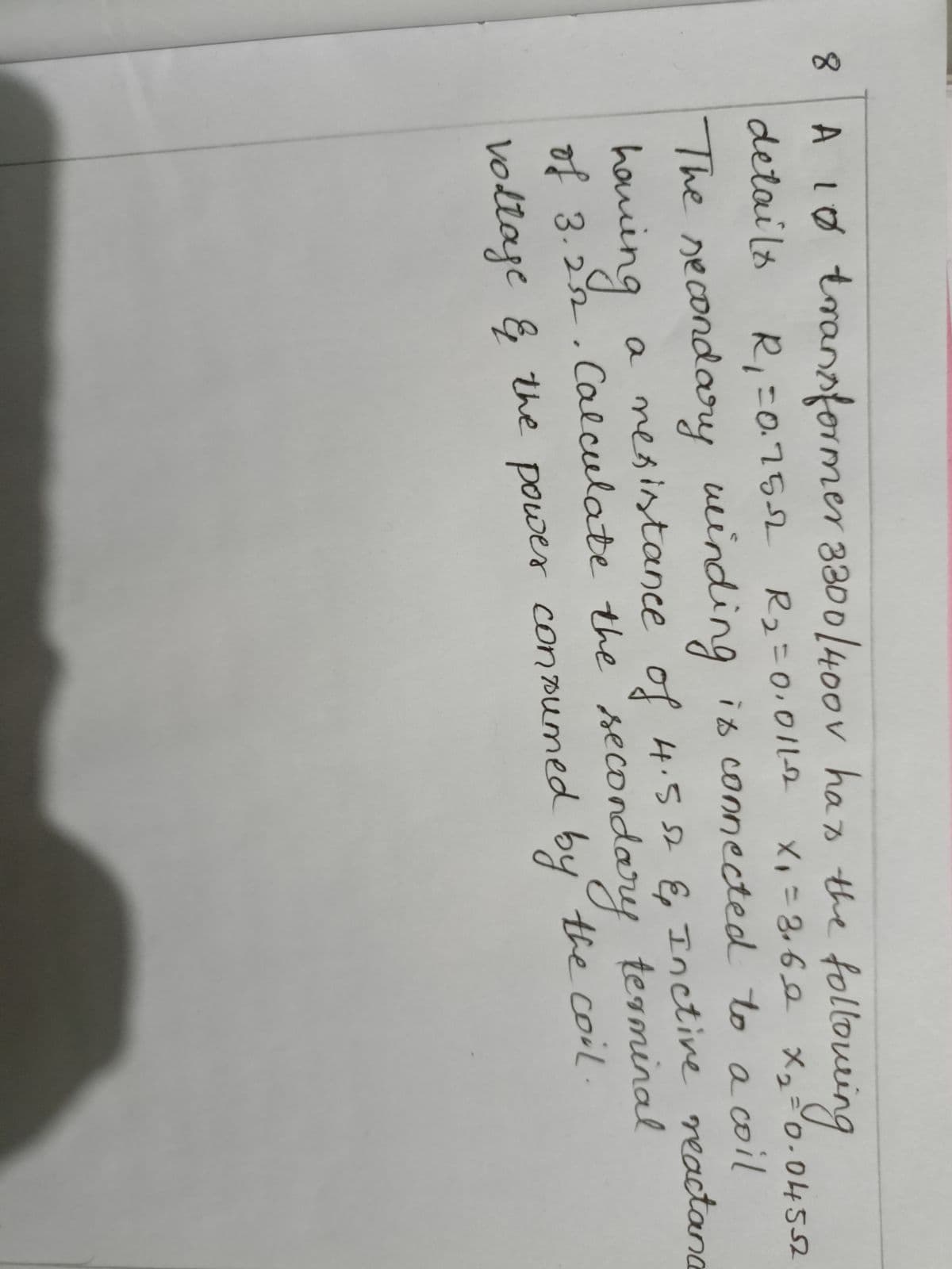 8
x₁ = 3₁60 x₂= 0.04552
A 10 transformer 3300/400v has the following
details
R₁ =0.75-√2 R₂=0,011-2
The secondary winding is connected to a coil
having a resistance of 4.5 st & Inctive reactanc
of 3.22. Calculate the secondary terminal
voltage & the power consumed by the coil.