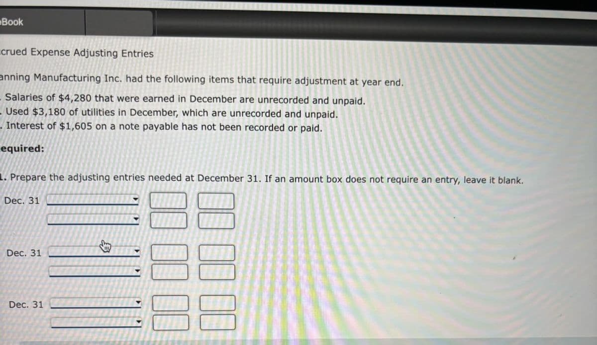 Book
ccrued Expense Adjusting Entries
anning Manufacturing Inc. had the following items that require adjustment at year end.
Salaries of $4,280 that were earned in December are unrecorded and unpaid.
Used $3,180 of utilities in December, which are unrecorded and unpaid.
Interest of $1,605 on a note payable has not been recorded or paid.
equired:
1. Prepare the adjusting entries needed at December 31. If an amount box does not require an entry, leave it blank.
Dec. 31
Dec. 31
Dec. 31