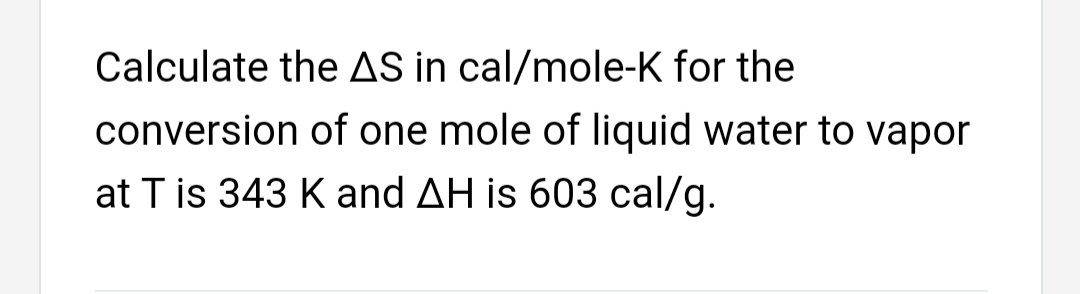 Calculate the AS in cal/mole-K for the
conversion of one mole of liquid water to vapor
at T is 343 K and AH is 603 cal/g.
