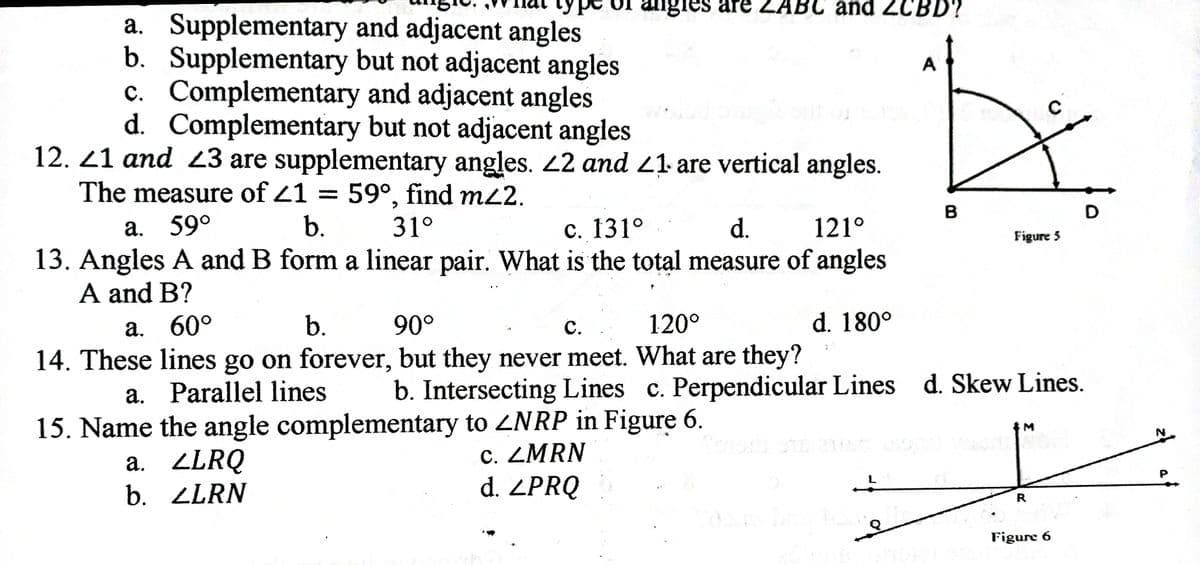 angles are 2A
and ZCBD'?
a. Supplementary and adjacent angles
b. Supplementary but not adjacent angles
c. Complementary and adjacent angles
d. Complementary but not adjacent angles
12. 21 and 3 are supplementary angles. 22 and 21 are vertical angles.
59°, find mz2.
b.
A
The measure of 21 =
B
D
а. 59°
31°
с. 131°
d.
121°
Figure 5
13. Angles A and B form a linear pair. What is the total measure of angles
A and B?
а. 60°
b.
90°
с.
120°
d. 180°
14. These lines go on forever, but they never meet. What are they?
a. Parallel lines
15. Name the angle complementary to ZNRP in Figure 6.
b. Intersecting Lines c. Perpendicular Lines d. Skew Lines.
a. ZLRQ
b. ZLRN
c. ZMRN
d. ZPRQ
P
L
R
Figure 6
