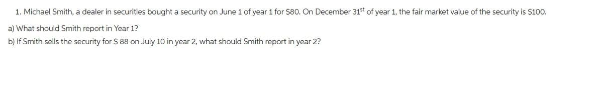 1. Michael Smith, a dealer in securities bought a security on June 1 of year 1 for $80. On December 31st of year 1, the fair market value of the security is $100.
a) What should Smith report in Year 1?
b) If Smith sells the security for $ 88 on July 10 in year 2, what should Smith report in year 2?