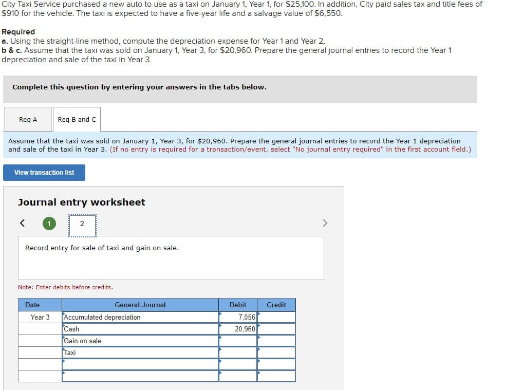 City Taxi Service purchased a new auto to use as a taxi on January 1, Year 1, for $25,100. In addition, City paid sales tax and title fees of
$910 for the vehicle. The taxi is expected to have a five-year life and a salvage value of $6,550.
Required
a. Using the straight-line method, compute the depreciation expense for Year 1 and Year 2.
b & c. Assume that the taxi was sold on January 1, Year 3, for $20,960. Prepare the general journal entries to record the Year 1
depreciation and sale of the taxi in Year 3.
Complete this question by entering your answers in the tabs below.
Req A
Req B and C
Assume that the taxi was sold on January 1, Year 3, for $20,960. Prepare the general journal entries to record the Year 1 depreciation
and sale of the taxi in Year 3. (If no entry is required for a transaction/event, select "No journal entry required" in the first account field.)
View transaction list
Journal entry worksheet
<
2
Record entry for sale of taxi and gain on sale.
Note: Enter debits before credits.
Date
Year 3 Accumulated depreciation
General Journal
Cash
Gain on sale
Taxi
Debit
7,056
20,960
Credit
>