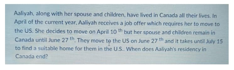 Aaliyah, along with her spouse and children, have lived in Canada all their lives. In
April of the current year, Aaliyah receives a job offer which requires her to move to
the US. She decides to move on April 10 th but her spouse and children remain in
Canada until June 27 th They move to the US on June 27 th and it takes until July 15
to find a suitable home for them in the U.S.. When does Aaliyah's residency in
Canada end?
