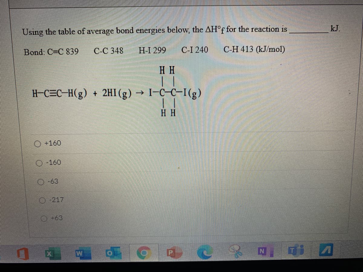 Using the table of average bond energies below, the AH°F for the reaction is
kJ.
Bond: C=C 839
C-C 348
H-I 299
C-I 240
C-H 413 (kJ/mol)
H H
H-C=C-H(g) + 2HI(g) → I-C-C-I(g)
H H
+160
-160
-63
O-217
+63
