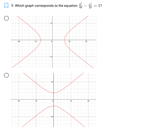 ### Identifying Hyperbolas

#### Question:
Which graph corresponds to the equation \(\frac{y^2}{49} - \frac{x^2}{25} = 1\)?

#### Explanation:
This equation represents the equation of a hyperbola. Notice the vertices, asymptotes, and orientation.

**Analysis of the Graphs:**

1. **First Graph**:
   - Orientation: Horizontal hyperbola.
   - Equation Format: \(\frac{x^2}{a^2} - \frac{y^2}{b^2} = 1\).
   - Characteristics: Opens left and right.

2. **Second Graph**:
   - Orientation: Vertical hyperbola.
   - Equation Format: \(\frac{y^2}{a^2} - \frac{x^2}{b^2} = 1\).
   - Characteristics: Opens up and down.

### Matching the Equation:
The given equation \(\frac{y^2}{49} - \frac{x^2}{25} = 1\) matches the form of a vertical hyperbola.

**Conclusion**:
The correct graph corresponding to the given equation is the **second graph**.

### Detailed Graph Description:
**Second Graph**:
- The hyperbola opens upwards and downwards.
- The vertices are positioned at \((0, \pm7)\).
- The asymptotes intersect at the origin (0, 0). The slopes of the asymptotes are determined by the coefficients under \(x^2\) and \(y^2\) (i.e., \(\pm\frac{7}{5}\)).

### Learning Objective:
Understand the identification and characteristics of hyperbolas and how their graphs correspond to their equations.