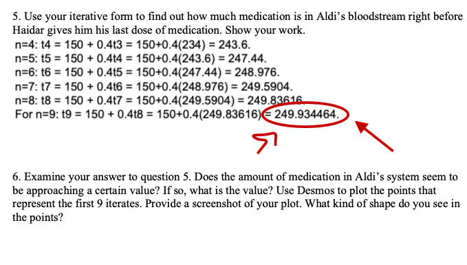 5. Use your iterative form to find out how much medication is in Aldi's bloodstream right before
Haidar gives him his last dose of medication. Show your work.
n=4: t4 = 150+ 0.4t3 = 150+0.4(234) = 243.6.
n=5: t5 = 150+ 0.4t4 = 150+0.4(243.6) = 247.44.
n=6: 16 = 150+ 0.4t5 = 150+0.4(247.44) = 248.976.
n=7: 17 = 150+ 0.4t6 = 150+0.4(248.976) = 249.5904.
n=8: 18 = 150+ 0.4t7 = 150+0.4(249.5904) = 249.83616
For n=9: 19 = 150+ 0.4t8 = 150+0.4(249.83616) 249.934464.
6. Examine your answer to question 5. Does the amount of medication in Aldi's system seem to
be approaching a certain value? If so, what is the value? Use Desmos to plot the points that
represent the first 9 iterates. Provide a screenshot of your plot. What kind of shape do you see in
the points?