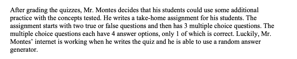 After grading the quizzes, Mr. Montes decides that his students could use some additional
practice with the concepts tested. He writes a take-home assignment for his students. The
assignment starts with two true or false questions and then has 3 multiple choice questions. The
multiple choice questions each have 4 answer options, only 1 of which is correct. Luckily, Mr.
Montes' internet is working when he writes the quiz and he is able to use a random answer
generator.