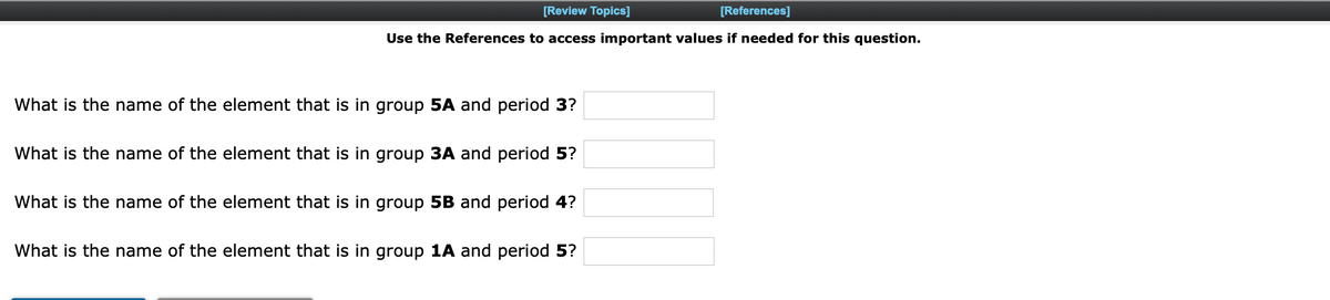 [Review Topics]
[References]
Use the References to access important values if needed for this question.
What is the name of the element that is in group 5A and period 3?
What is the name of the element that is in group 3A and period 5?
What is the name of the element that is in group 5B and period 4?
What is the name of the element that is in group 1A and period 5?
