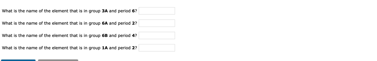 What is the name of the element that is in group 3A and period 6?
What is the name of the element that is in group 6A and period 2?
What is the name of the element that is in group 6B and period 4?
What is the name of the element that is in group 1A and period 2?
