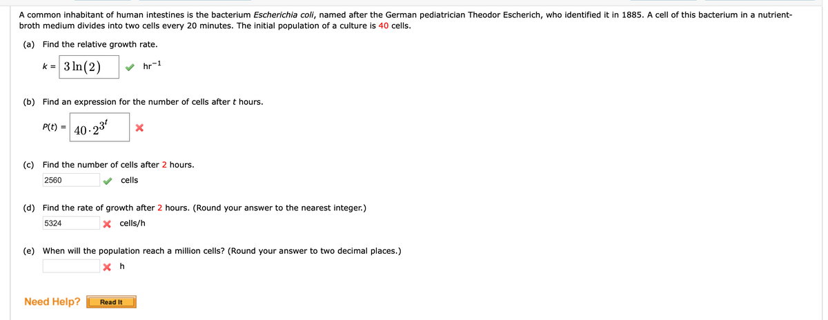 A common inhabitant of human intestines is the bacterium Escherichia coli, named after the German pediatrician Theodor Escherich, who identified it in 1885. A cell of this bacterium in a nutrient-
broth medium divides into two cells every 20 minutes. The initial population of a culture is 40 cells.
(a) Find the relative growth rate.
3 In (2)
k =
hr-1
(b) Find an expression for the number of cells after t hours.
P(t) =
40.23
(c)
Find the number of cells after 2 hours.
2560
cells
(d)
Find the rate of growth after 2 hours. (Round your answer to the nearest integer.)
5324
X cells/h
(e)
When will the population reach a million cells? (Round your answer to two decimal places.)
Need Help?
Read It
