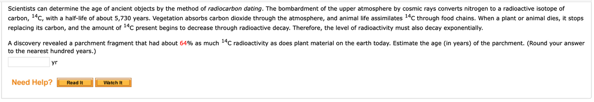 Scientists can determine the age of ancient objects by the method of radiocarbon dating. The bombardment of the upper atmosphere by cosmic rays converts nitrogen to a radioactive isotope of
carbon, 14C, with a half-life of about 5,730 years. Vegetation absorbs carbon dioxide through the atmosphere, and animal life assimilates 14C through food chains. When a plant or animal dies, it stops
replacing its carbon, and the amount of 14C present begins to decrease through radioactive decay. Therefore, the level of radioactivity must also decay exponentially.
A discovery revealed a parchment fragment that had about 64% as much 14C radioactivity as does plant material on the earth today. Estimate the age (in years) of the parchment. (Round your answer
to the nearest hundred years.)
yr
Need Help?
Read It
Watch It
