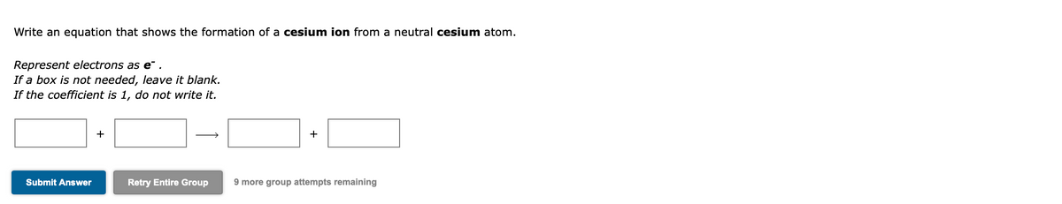 Write an equation that shows the formation of a cesium ion from a neutral cesium atom.
Represent electrons as e" .
If a box is not needed, leave it blank.
If the coefficient is 1, do not write it.
+
Submit Answer
Retry Entire Group
9 more group attempts remaining
