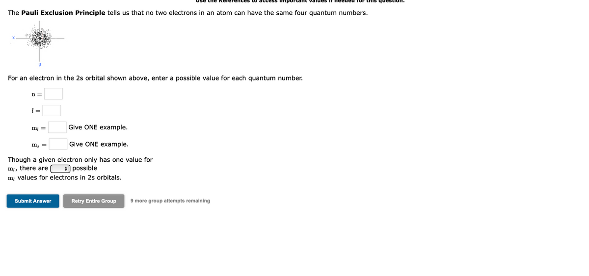sənb
The Pauli Exclusion Principle tells us that no two electrons in an atom can have the same four quantum numbers.
For an electron in the 2s orbital shown above, enter a possible value for each quantum number.
n =
= 1
Give ONE example.
mį
m, =
Give ONE example.
Though a given electron only has one value for
mi, there are
m, values for electrons in 2s orbitals.
+ possible
Submit Answer
Retry Entire Group
9 more group attempts remaining
