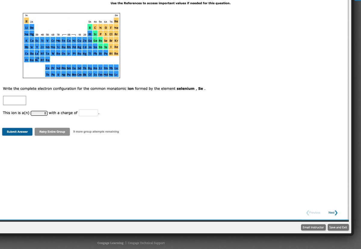 Use the References to access important values if needed for this question.
1A
8A
H 2A
3A 4A 5A 6A 7A He
Li Be
BC NO F Ne
Na Mg 3B 4B 5B 6B 7B 8B - 1B 28 A1 Si P S CI Ar
K Ca sc Tiv Cr Mn Fe Co Ni Cu Zn Ga Ge As Se Br Kr
Rb Sr Y Zr Nb Mo Tc Ru Rh Pd Ag Cd In Sn Sb Te I Xe
Cs Ba La Hf Ta w Re Os Ir Pt Au Hg TI Pb Bi Po At Rn
Fr Ra Ac Rf Ha
Ce Pr Nd Pm Sm Eu Gd Tb Dy Ho Er Tm Yb Lu
Th Pa U Np Pu Am Cm Bk Cf Es Fm Md No Lr
Write the complete electron configuration for the common monatomic ion formed by the element selenium , Se .
This ion is a(n)
A with a charge of
Submit Answer
Retry Entire Group
9 more group attempts remaining
Previous
Next
Email Instructor
Save and Exit
Cengage Learning | Cengage Technical Support
