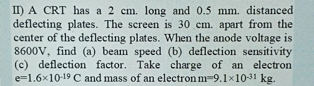 II) A CRT has a 2 cm. long and 0.5 mm. distanced
deflecting plates. The screen is 30 cm. apart from the
center of the deflecting plates. When the anode voltage is
8600V, find (a) beam speed (b) deflection sensitivity
(c) deflection factor. Take charge of an
e=1.6x10-19 C and mass of an electron m=9.1×1031 kg.
electron
