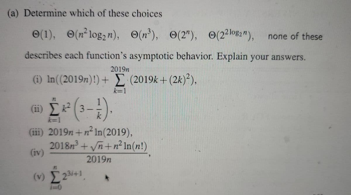 (a) Determine which of these choices
O(1), (n²log,n), (n'), (2"), O(2log2m),
none of these
describes each function's asymptotic behavior. Explain your answers.
2019n
(i) In((2019n)!)+ (2019k + (2k)²),
k=1
ω Σεβ.
(ii) Σ?
3-
k
k=1
(iii) 2019n +n² In(2019),
2018n² + Vn+n² In(n!)
(iv)
2019n
(v) 231+1
