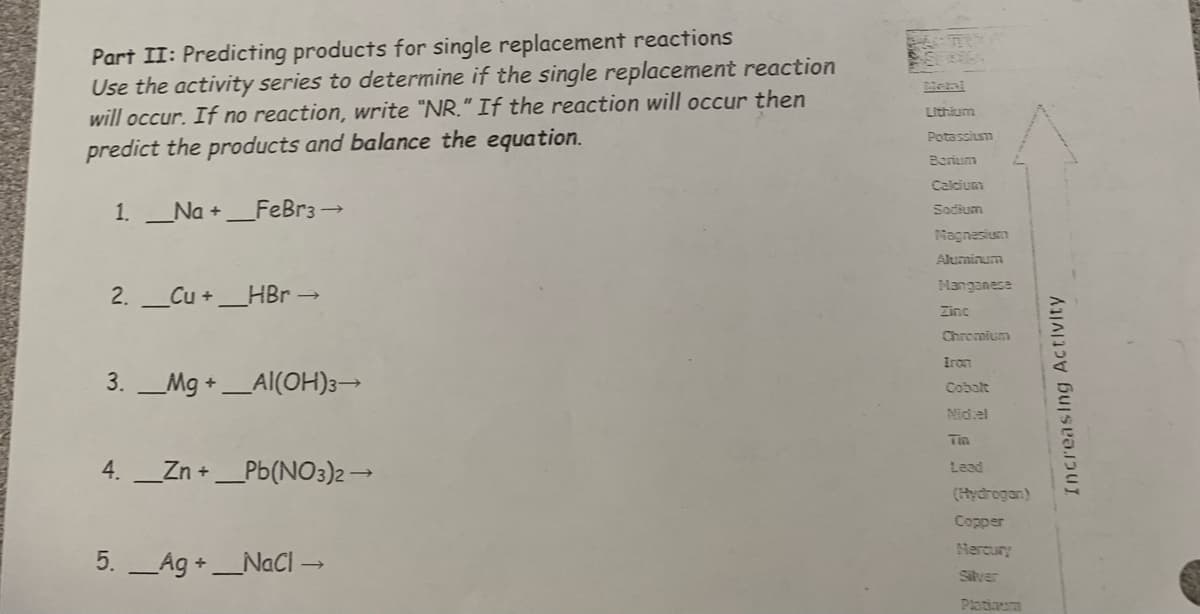 Part II: Predicting products for single replacement reactions
Use the activity series to determine if the single replacement reaction
will occur. If no reaction, write "NR." If the reaction will occur then
predict the products and balance the equation.
1. Na +_FeBr3 →
2. Cu +_HBr →
3. Mg + Al(OH)3→
4. __Zn +_Pb(NO3)2 →
5. Ag +_NaCl →
Lithium
Potassium
Barium
Calcium
Sodium
Magnesium
Aluminum
Manganese
Zinc
Chromium
Iron
Cobalt
Nidel
Tin
Lead
(Hydrogan)
Copper
Mercury
Silver
Platinum
Increasing Activity