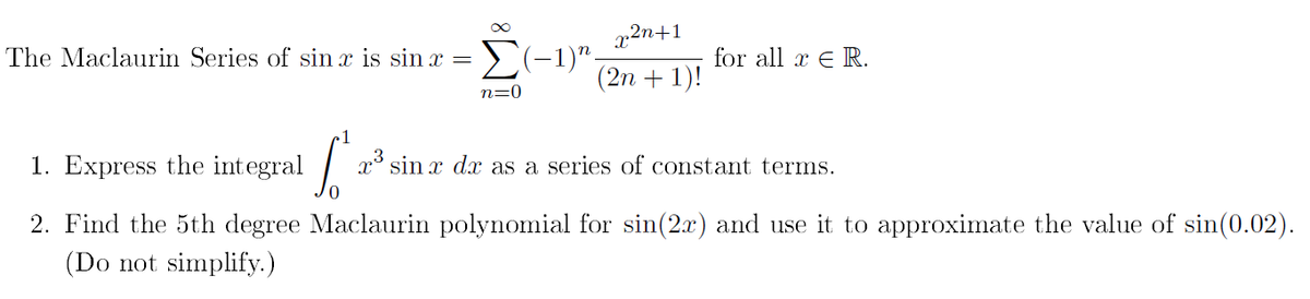 x2n+1
E(-1)".
(2n + 1)!
The Maclaurin Series of sin x is sin x =
for all x E R.
n=0
1. Express the integral
x° sin x dx as a series of constant terms.
2. Find the 5th degree Maclaurin polynomial for sin(2x) and use it to approximate the value of sin(0.02).
(Do not simplify.)
