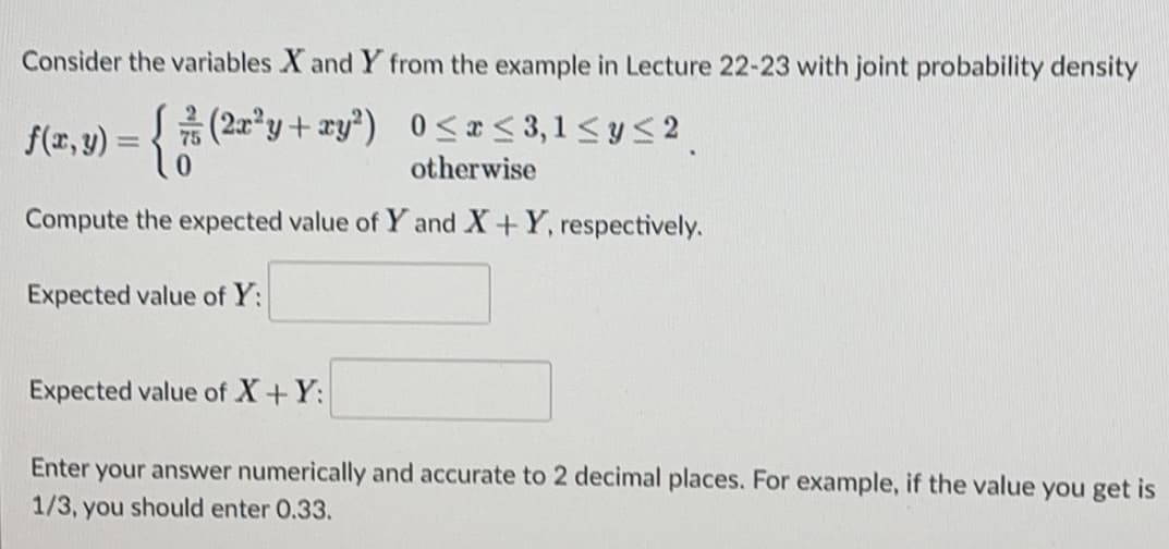 Consider the variables X and Y from the example in Lecture 22-23 with joint probability density
f(2, y) = { 75 (2a*y+ xy*) 0<< 3,1 < y < 2
otherwise
Compute the expected value of Y and X+Y, respectively.
Expected value of Y:
Expected value of X+Y:
Enter your answer numerically and accurate to 2 decimal places. For example, if the value you get is
1/3, you should enter 0.33.
