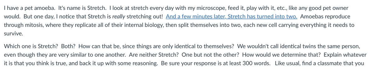 I have a pet amoeba. It's name is Stretch. I look at stretch every day with my microscope, feed it, play with it, etc., like any good pet owner
would. But one day, I notice that Stretch is really stretching out! And a few minutes later, Stretch has turned into two. Amoebas reproduce
through mitosis, where they replicate all of their internal biology, then split themselves into two, each new cell carrying everything it needs to
survive.
Which one is Stretch? Both? How can that be, since things are only identical to themselves? We wouldn't call identical twins the same person,
even though they are very similar to one another. Are neither Stretch? One but not the other? How would we determine that? Explain whatever
it is that you think is true, and back it up with some reasoning. Be sure your response is at least 300 words. Like usual, find a classmate that you