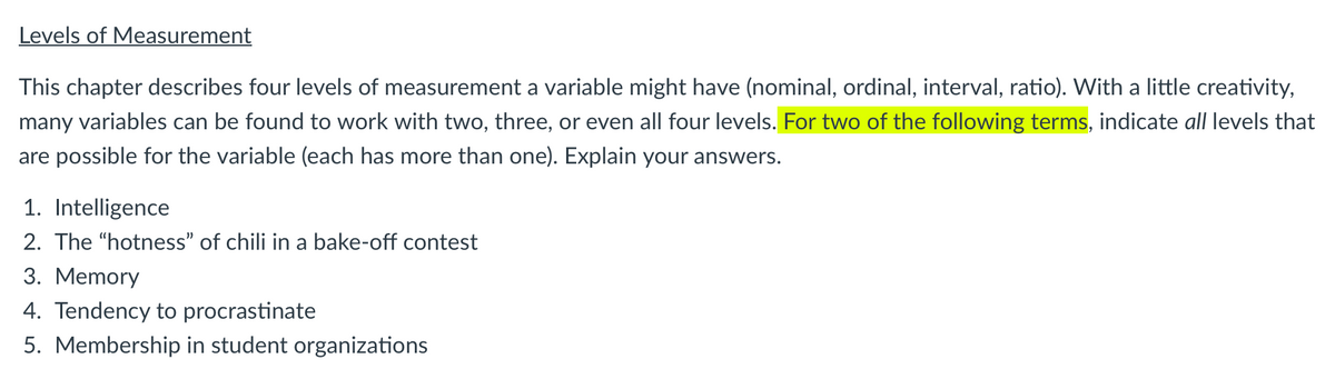 Levels of Measurement
This chapter describes four levels of measurement a variable might have (nominal, ordinal, interval, ratio). With a little creativity,
many variables can be found to work with two, three, or even all four levels. For two of the following terms, indicate all levels that
are possible for the variable (each has more than one). Explain your answers.
1. Intelligence
2. The "hotness" of chili in a bake-off contest
3. Memory
4. Tendency to procrastinate
5. Membership in student organizations