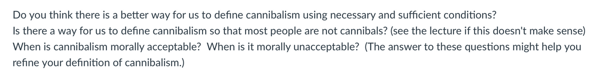 Do you think there is a better way for us to define cannibalism using necessary and sufficient conditions?
Is there a way for us to define cannibalism so that most people are not cannibals? (see the lecture if this doesn't make sense)
When is cannibalism morally acceptable? When is it morally unacceptable? (The answer to these questions might help you
refine your definition of cannibalism.)