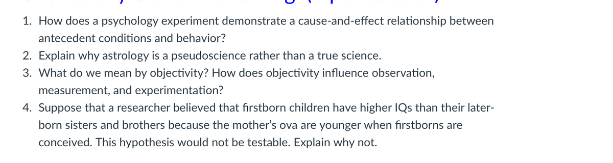 1. How does a psychology experiment demonstrate a cause-and-effect relationship between
antecedent conditions and behavior?
2. Explain why astrology is a pseudoscience rather than a true science.
3. What do we mean by objectivity? How does objectivity influence observation,
measurement, and experimentation?
4. Suppose that a researcher believed that firstborn children have higher IQs than their later-
born sisters and brothers because the mother's ova are younger when firstborns are
conceived. This hypothesis would not be testable. Explain why not.