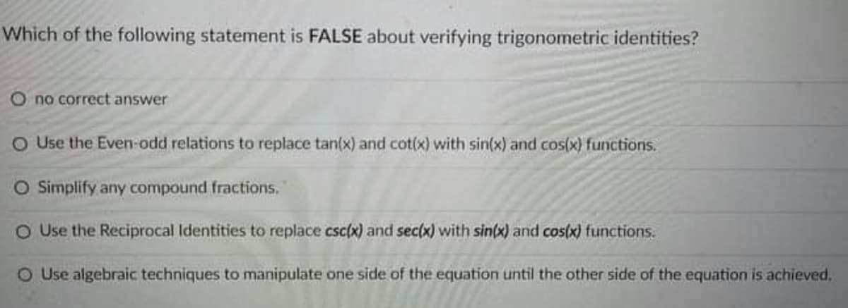 Which of the following statement is FALSE about verifying trigonometric identities?
O no correct answer
O Use the Even-odd relations to replace tan(x) and cot(x) with sin(x) and cos(x) functions.
O Simplify any compound fractions.
O Use the Reciprocal Identities to replace csc(x) and sec(x) with sin(x) and cos(x) functions.
O Use algebraic techniques to manipulate one side of the equation until the other side of the equation is achieved,
