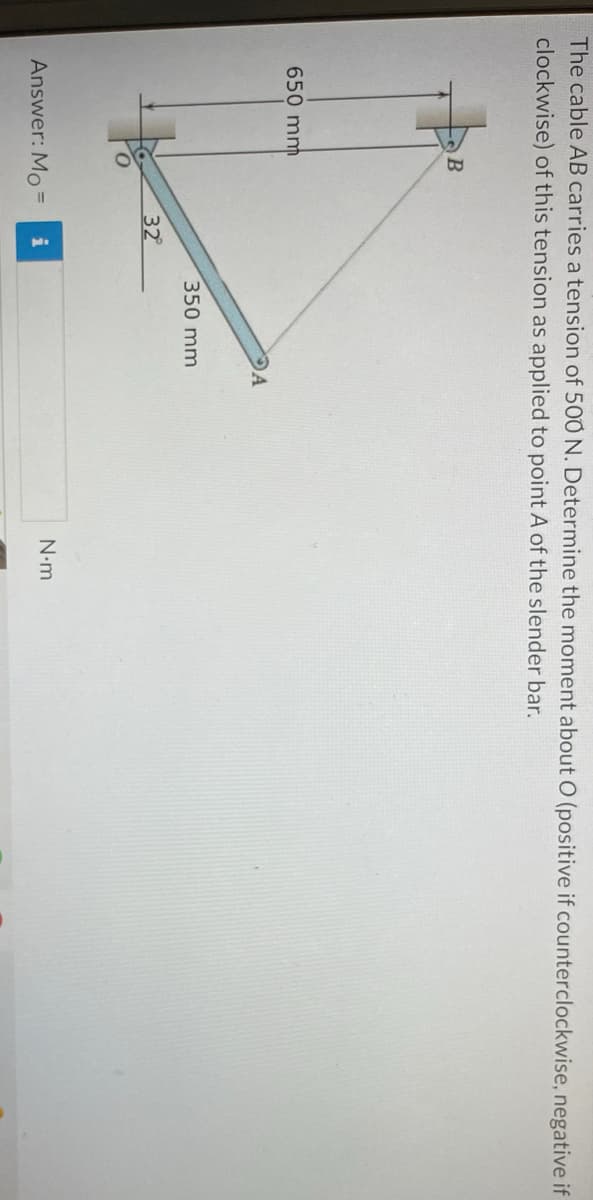 The cable AB carries a tension of 500 N. Determine the moment about O (positive if counterclockwise, negative if
clockwise) of this tension as applied to point A of the slender bar.
650 mm
B
Answer: Mo
32°
DA
350 mm
N•m