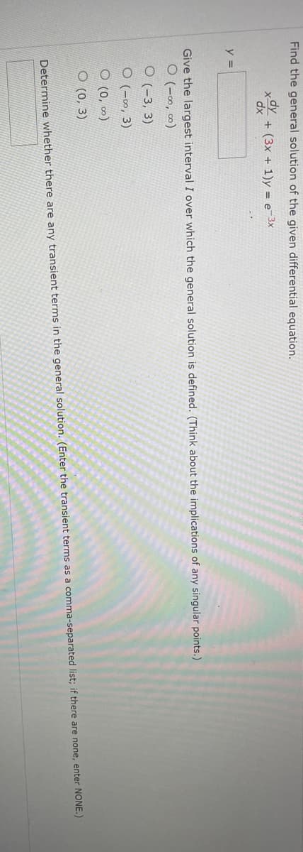 Find the general solution of the given differential equation.
x + (3x + 1)y = e-3x
y =
Give the largest interval I over which the general solution is defined. (Think about the implications of any singular points.)
0 (-8, 8)
O(-3, 3)
O(-∞, 3)
O (0, 00⁰)
(0, 3)
Determine whether there are any transient terms in the general solution. (Enter the transient terms as a comma-separated list; if there are none, enter NONE.)