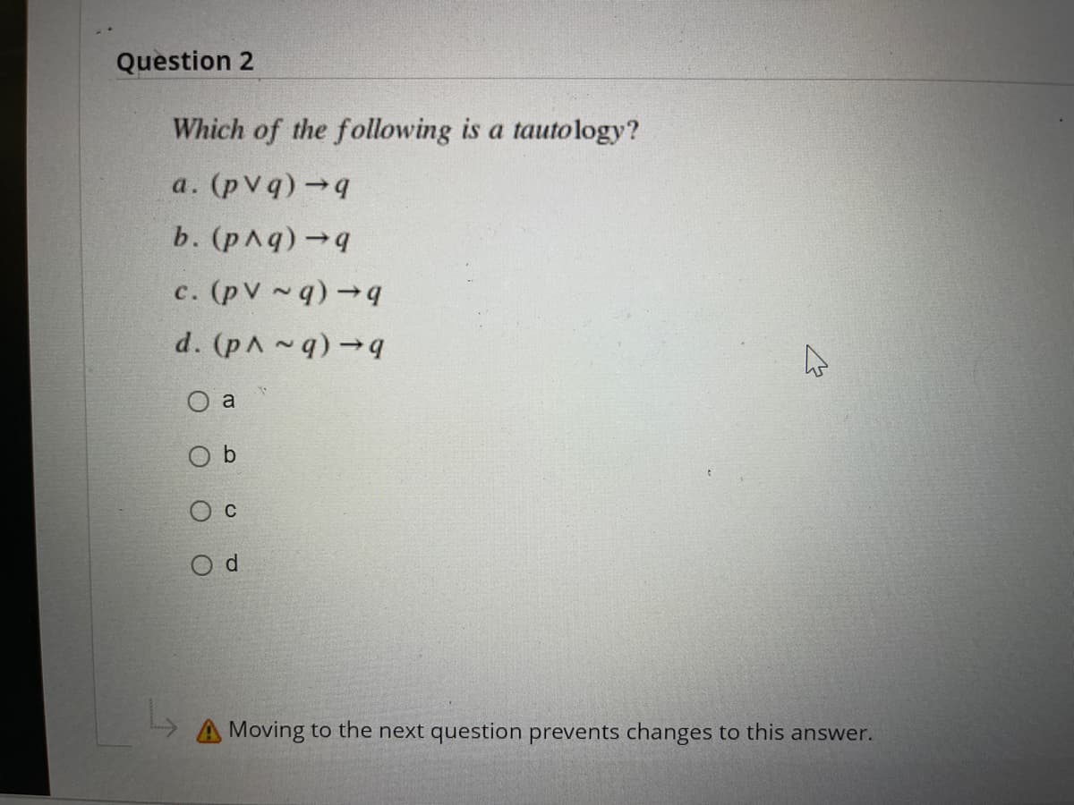 Question 2
Which of the following is a tautology?
a. (pvq) →q
b. (p^q) →q
c. (pv~q) →q
d. (p^~q) →q
O a
Od
A Moving to the next question prevents changes to this answer.
^