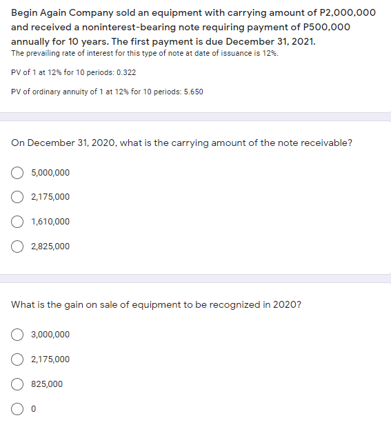 Begin Again Company sold an equipment with carrying amount of P2,000,000
and received a noninterest-bearing note requiring payment of P500,000
annually for 10 years. The first payment is due December 31, 2021.
The prevailing rate of interest for this type of note at date of issuance is 12%.
PV of 1 at 12% for 10 periods: 0.322
PV of ordinary annuity of 1 at 12% for 10 periods: 5.650
On December 31, 2020, what is the carrying amount of the note receivable?
5,000,000
2,175,000
1,610,000
2,825,000
What is the gain on sale of equipment to be recognized in 2020?
3,000,000
2,175,000
825,000
