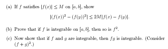 (a) If f satisfies |f(x)| < M on [a, 6], show
|(f(x))? – (f(y))²| < 2M|f(x) – f(y)|.
(b) Prove that if f is integrable on [a, b], then so is f².
(c) Now show that if f and g are integrable, then fg is integrable. (Consider
(f +g)².)
