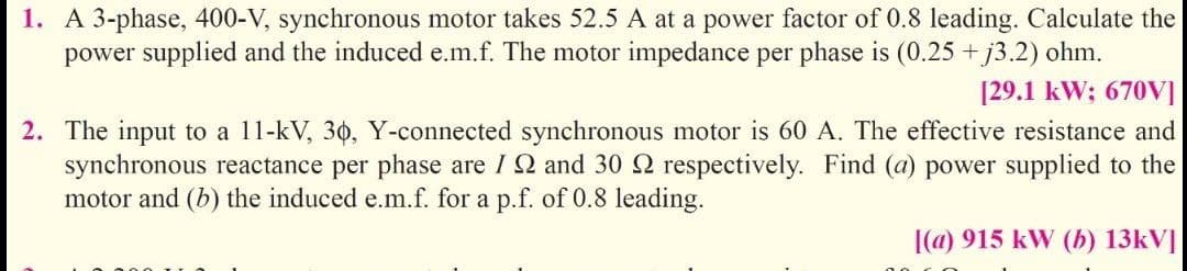 1. A 3-phase, 400-V, synchronous motor takes 52.5 A at a power factor of 0.8 leading. Calculate the
power supplied and the induced e.m.f. The motor impedance per phase is (0.25 +j3.2) ohm.
[29.1 kW; 670VI
2. The input to a 11-kV, 30, Y-connected synchronous motor is 60 A. The effective resistance and
synchronous reactance per phase are I 2 and 30 2 respectively. Find (a) power supplied to the
motor and (b) the induced e.m.f. for a p.f. of 0.8 leading.
|(a) 915 kW (b) 13kV]
