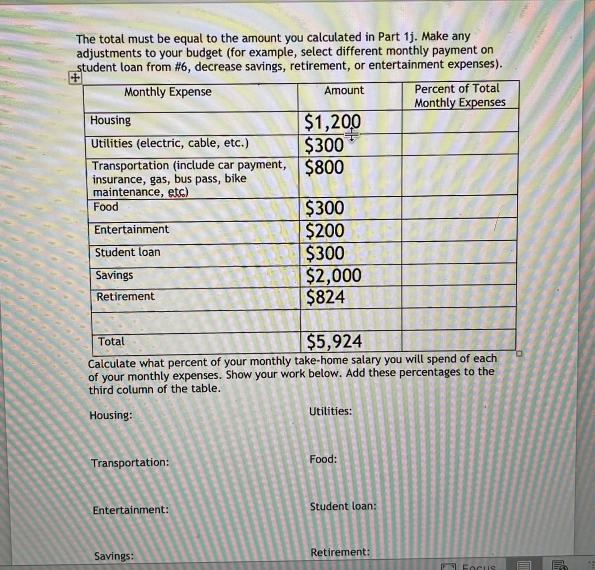 The total must be equal to the amount you calculated in Part 1j. Make any
adjustments to your budget (for example, select different monthly payment on
student loan from #6, decrease savings, retirement, or entertainment expenses).
Monthly Expense
Amount
Percent of Total
Monthly Expenses
$1,200
$300
Housing
Utilities (electric, cable, etc.)
Transportation (include car payment, $800
insurance, gas, bus pass, bike
maintenance, etc)
Food
$300
$200
$300
$2,000
$824
Entertainment
Student loan
Savings
Retirement
$5,924
Total
Calculate what percent of your monthly take-home salary you will spend of each
of your monthly expenses. Show your work below. Add these percentages to the
third column of the table.
Utilities:
Housing:
Food:
Transportation:
Entertainment:
Student loan:
Savings:
Retirement:
O Focus
