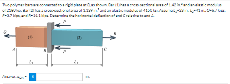 Two polymer bars are connected to a rigid plate at 8, as shown. Bar (1) has a cross-sectional area of 1.42 in.and an elastic modulus
of 2180 ksi. Bar (2) hasa cross-sactional area of 1139 in.and anelastic modulus of 4150 ksi. Assume l-23 in., L-41 in, Q-6.7 kips,
P-3.7 kips, and R-14.1 kips. Datermine the horizontal deflection of end Crelative to end A
P
R
(1)
(2)
Answer: uga
in.
