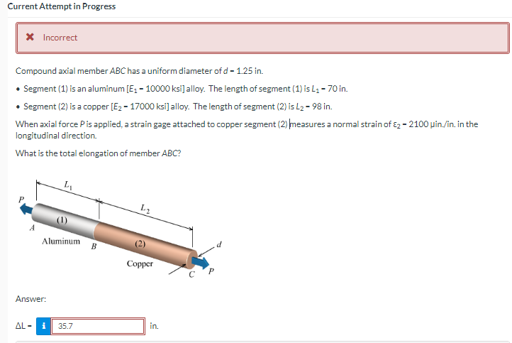 Current Attempt in Progress
X Incorrect
Compound axial member ABC has a uniform diameter of d- 1.25 in.
• Segment (1) is an aluminum [Ez - 10000 ksi]alloy. The length of segment (1) is L4 - 70 in.
• Segment (2) is a copper [E2 - 17000 ksi]alloy. The length of segment (2) is L2 - 98 in.
When axial force Pis applied, a strain gage attached to copper segment (2) measures a normal strain of 2 - 2100 uin./in. in the
longitudinal direction.
What is the total elongation of member ABC?
L2
Aluminum
B
Соpper
Answer:
AL -
35.7
in.
