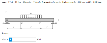 Usa o-7 ft, b- 11 ft,c-5 ft, and w- 9 kips/ft. The reaction forces for this beam are A,- 45.2 kips and D, - 53.8 kips.
Answar:
Me
kip-ft
