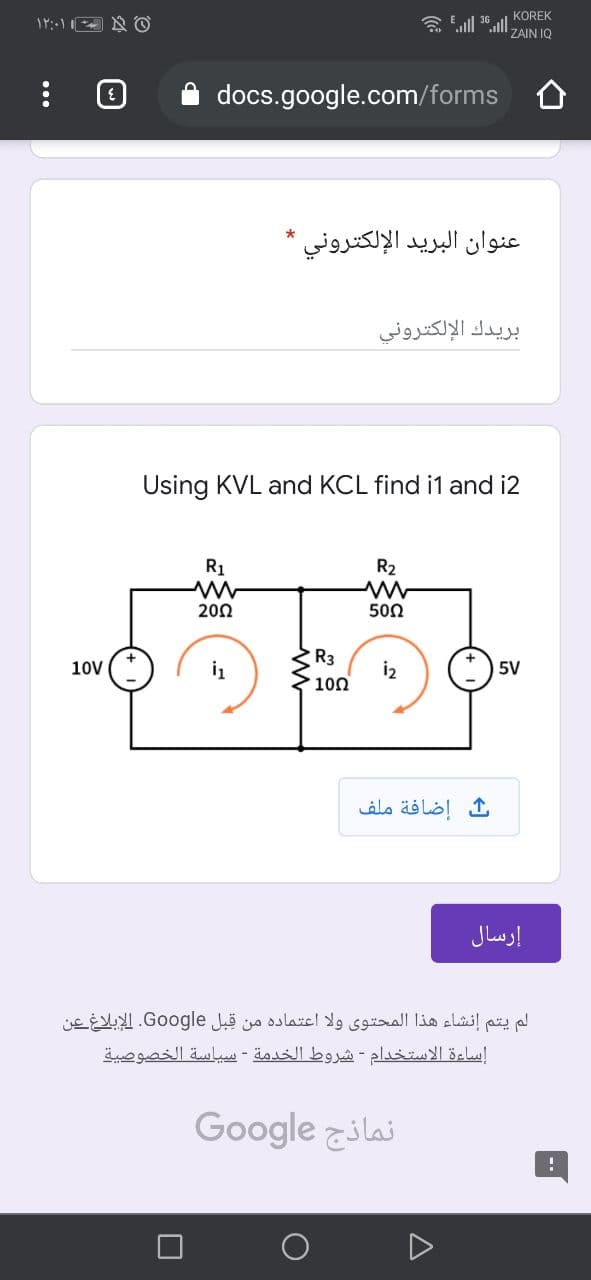 KOREK
۱۲:۰۱ ©
ZAIN IQ
docs.google.com/forms
عنوان البريد الإلكتروني *
بريدك الإلكتروني
Using KVL and KCL find i1 and i2
R1
R2
20Ω
500
R3
i2
100
10V
5V
إضافة ملف
إرسال
لم يتم إنشاء هذا المحتوی ولا اعتماده من قبل Go ogle. الإبلاغ عن
إساءة الاستخدام - شروط الخدمة - سياسة الخصوصية
نماذج Go ogle
