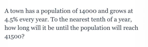 A town has a population of 14000 and grows at
4.5% every year. To the nearest tenth of a year,
how long will it be until the population will reach
41500?
