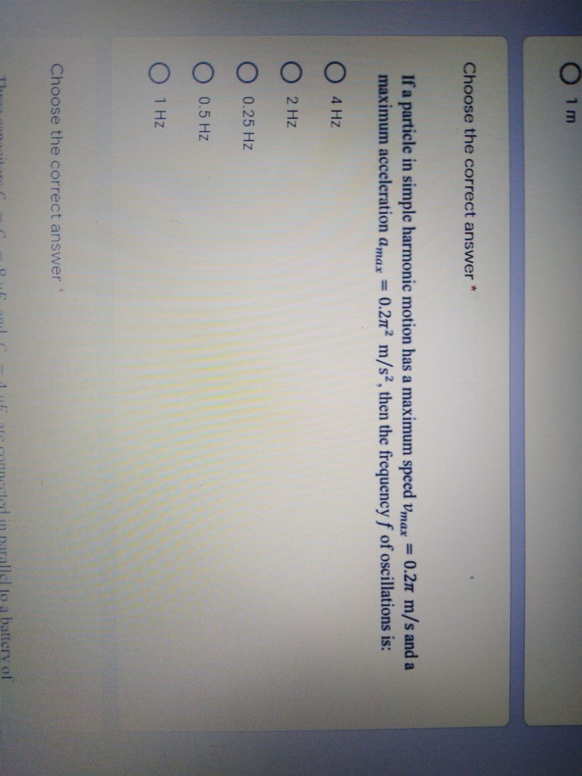 1 m
Choose the correct answer
If a particle in simple harmonic motion has a maximum speed vmax = 0.2n m/s and a
maximum acceleration amax
0.2m2 m/s², then the frequency f of oscillations is:
=
O 4 Hz
O 2 Hz
O 0.25 Hz
0.5 Hz
1 Hz
Choose the correct answer
Iel to a batterv of
