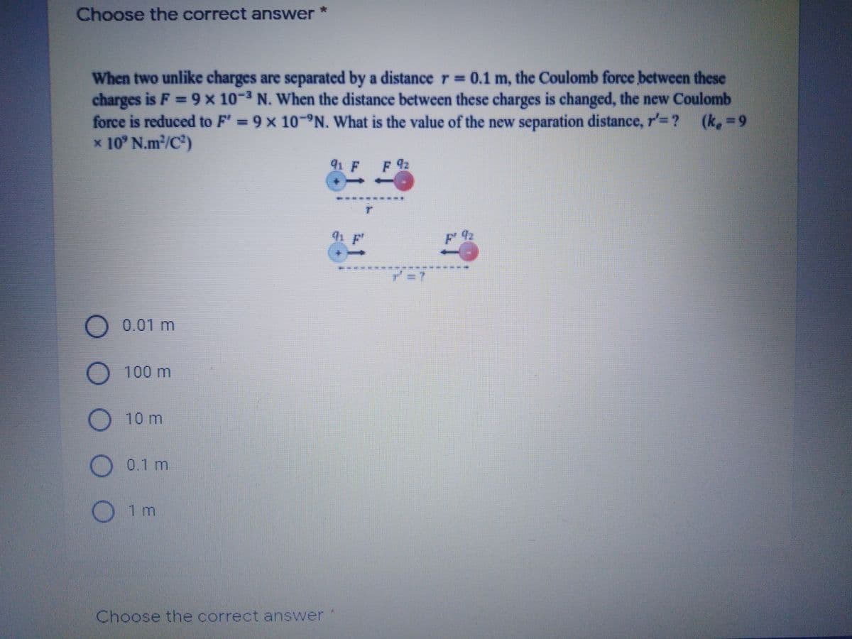 Choose the correct answer
When two unlike charges are separated by a distance r 0.1 m, the Coulomb force between these
charges is F 9x 10-3 N. When the distance between these charges is changed, the new Coulomb
force is reduced to F' 9 x 10-N. What is the value of the new separation distance, r'= ?
x 10° N.m2/C)
(k. 9
91 F F
92
D0.01 m
O100 m
10 m
O 0.1 m
O1m
Choose the correct answer
