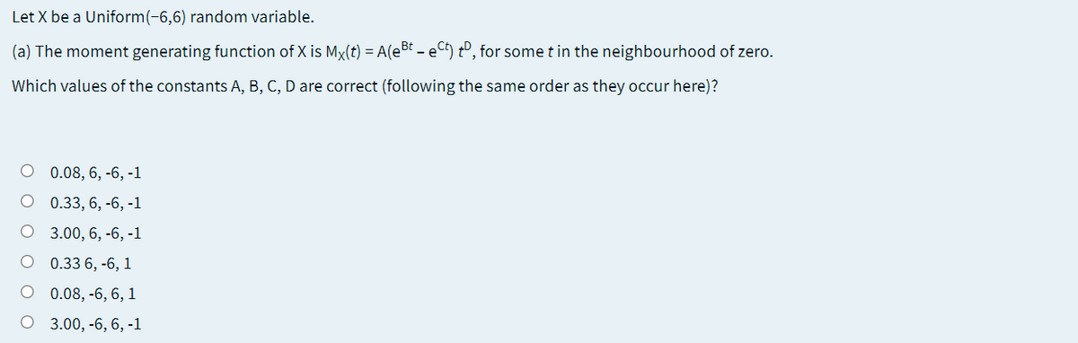 Let X be a Uniform(-6,6) random variable.
(a) The moment generating function of X is Mx(t) = A(e5t - eC) tº, for some t in the neighbourhood of zero.
Which values of the constants A, B, C, D are correct (following the same order as they occur here)?
0.08, 6, -6, -1
O 0.33, 6, -6, -1
O 3.00, 6, -6, -1
O 0.33 6, -6, 1
O 0.08, -6, 6, 1
O 3.00, -6, 6, -1
