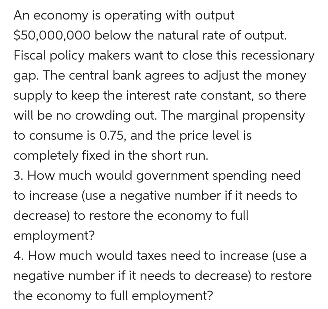 An economy is operating with output
$50,000,000 below the natural rate of output.
Fiscal policy makers want to close this recessionary
gap. The central bank agrees to adjust the money
supply to keep the interest rate constant, so there
will be no crowding out. The marginal propensity
to consume is 0.75, and the price level is
completely fixed in the short run.
3. How much would government spending need
to increase (use a negative number if it needs to
decrease) to restore the economy to full
employment?
4. How much would taxes need to increase (use a
negative number if it needs to decrease) to restore
the economy to full employment?
